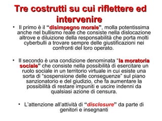 Tre costrutti su cui riflettere edTre costrutti su cui riflettere ed
intervenireintervenire
• Il primo è il “disimpegno moraledisimpegno morale””, molla potentissima
anche nel bullismo reale che consiste nella dislocazione
altrove e diluizione della responsabilità che porta molti
cyberbulli a trovare sempre delle giustificazioni nei
confronti del loro operato.
• Il secondo è una condizione denominata “la moratoriala moratoria
socialesociale”” che consiste nella possibilità di esercitare un
ruolo sociale in un territorio virtuale in cui esiste una
sorta di “sospensione delle conseguenze” sul piano
sanzionatorio e del giudizio, che fa aumentare la
possibilità di restare impuniti e uscire indenni da
qualsiasi azione di censura.
• L’attenzione all’attività di “disclosure” da parte di
genitori e insegnanti
 