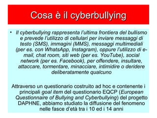 Cosa è il cyberbullyingCosa è il cyberbullying
• Il cyberbullying rappresenta l’ultima frontiera del bullismo
e prevede l’utilizzo di cellulari per inviare messaggi di
testo (SMS), immagini (MMS), messaggi multimediali
(per es. con WhatsApp, Instagram), oppure l’utilizzo di e-
mail, chat room, siti web (per es. YouTube), social
network (per es. Facebook), per offendere, insultare,
attaccare, tormentare, minacciare, intimidire o deridere
deliberatamente qualcuno
Attraverso un questionario costruito ad hoc e contenente i
principali goal item del questionario EQCP (European
Questionnaire of Bullying and Cyberbullying) del progetto
DAPHNE, abbiamo studiato la diffusione del fenomeno
nelle fasce d’età tra i 10 ed i 14 anni
 