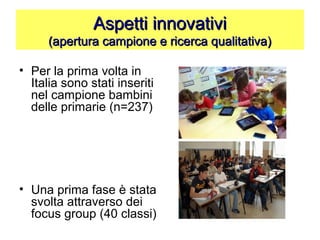 Aspetti innovativiAspetti innovativi
(apertura campione e ricerca qualitativa)(apertura campione e ricerca qualitativa)
• Per la prima volta in
Italia sono stati inseriti
nel campione bambini
delle primarie (n=237)
• Una prima fase è stata
svolta attraverso dei
focus group (40 classi)
 