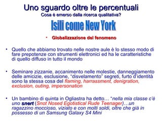 Uno sguardo oltre le percentualiUno sguardo oltre le percentuali
Cosa è emerso dalla ricerca qualitativa?Cosa è emerso dalla ricerca qualitativa?
• Globalizzazione del fenomenoGlobalizzazione del fenomeno
• Quello che abbiamo trovato nelle nostre aule è lo stesso modo di
fare prepotenze con strumenti elettronici ed ha le caratteristiche
di quello diffuso in tutto il mondo
• Seminare zizzanie, accanimento nelle molestie, danneggiamento
delle amicizie, esclusione, “disvelamento” segreti, furto d’identità
sono la stessa cosa del flaming, harrassment, denigration,
exclusion, outing, impersonation
• Un bambino di quinta in Ogliastra ha detto… “nella mia classe c’è
uno snertsnert (Snot Nosed Egotistical Rude Teenager)…un
ragazzino moccioso, viziato e con molti soldi, oltre che già in
possesso di un Samsung Galaxy S4 Mini
 