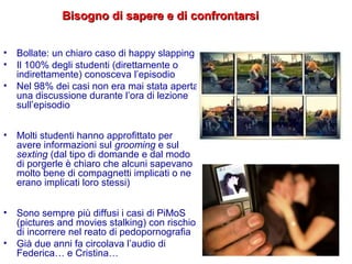 • Bollate: un chiaro caso di happy slapping
• Il 100% degli studenti (direttamente o
indirettamente) conosceva l’episodio
• Nel 98% dei casi non era mai stata aperta
una discussione durante l’ora di lezione
sull’episodio
• Molti studenti hanno approfittato per
avere informazioni sul grooming e sul
sexting (dal tipo di domande e dal modo
di porgerle è chiaro che alcuni sapevano
molto bene di compagnetti implicati o ne
erano implicati loro stessi)
• Sono sempre più diffusi i casi di PiMoS
(pictures and movies stalking) con rischio
di incorrere nel reato di pedopornografia
• Già due anni fa circolava l’audio di
Federica… e Cristina…
Bisogno di sapere e di confrontarsiBisogno di sapere e di confrontarsi
 
