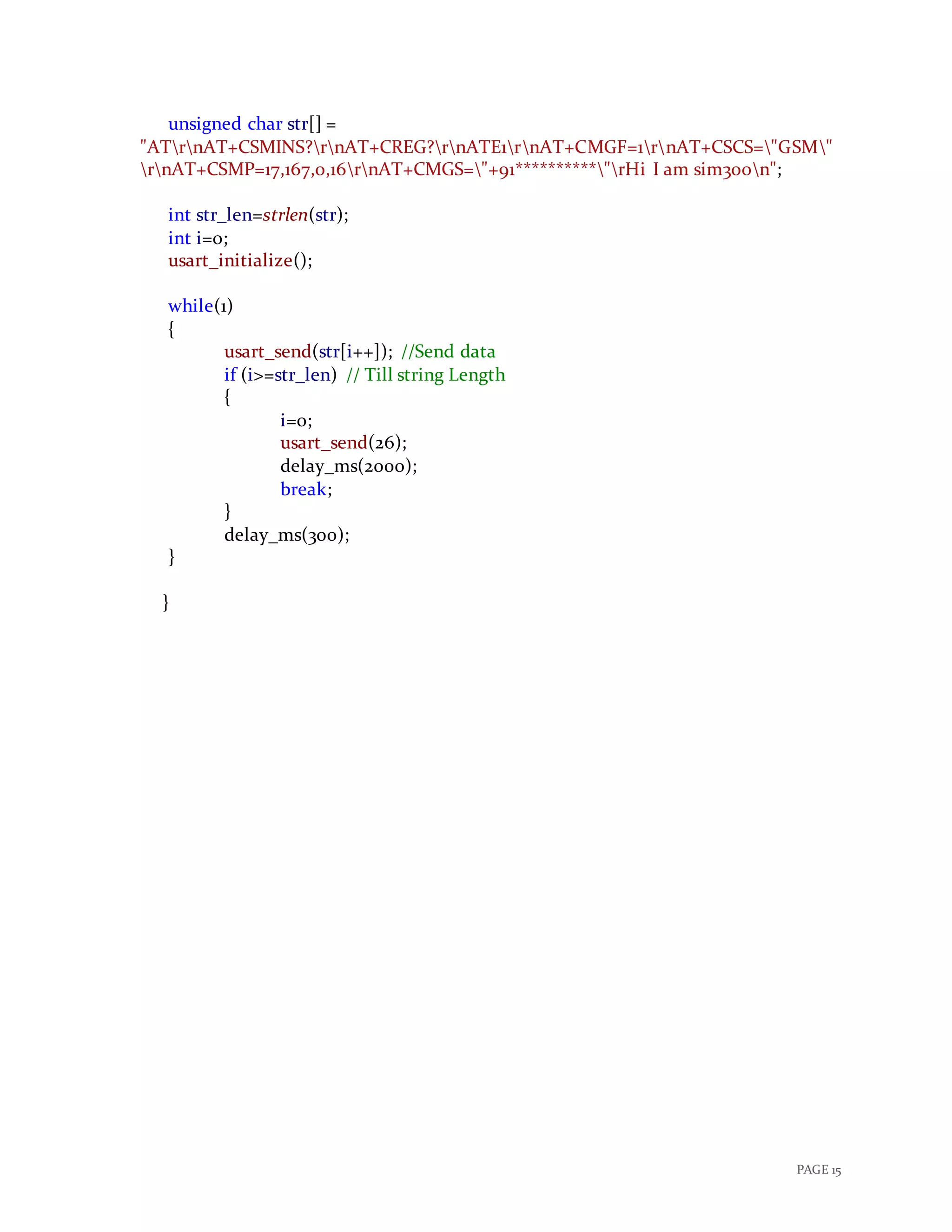 PAGE 15
unsigned char str[] =
"ATrnAT+CSMINS?rnAT+CREG?rnATE1rnAT+CMGF=1rnAT+CSCS="GSM"
rnAT+CSMP=17,167,0,16rnAT+CMGS="+91**********"rHi I am sim300n";
int str_len=strlen(str);
int i=0;
usart_initialize();
while(1)
{
usart_send(str[i++]); //Send data
if (i>=str_len) // Till string Length
{
i=0;
usart_send(26);
delay_ms(2000);
break;
}
delay_ms(300);
}
}
 