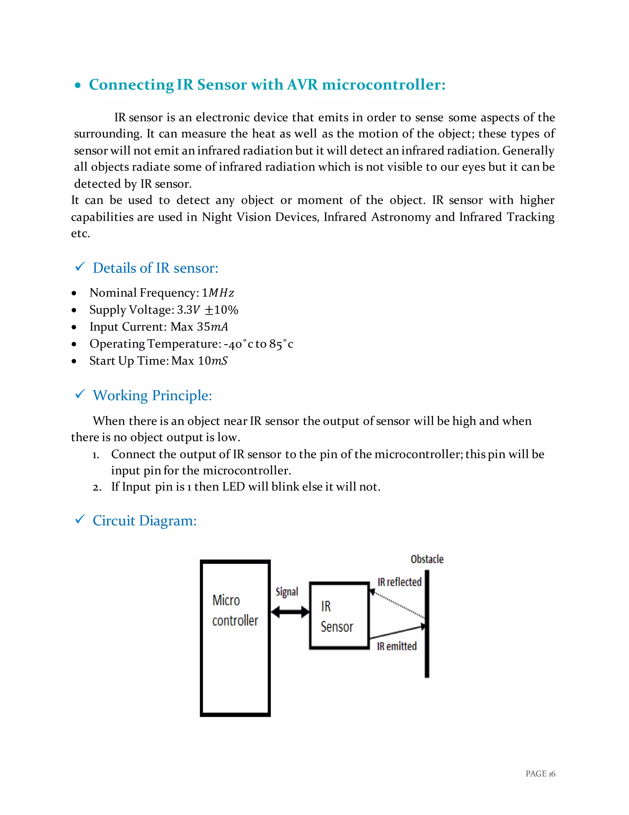 PAGE 16
 Connecting IR Sensor with AVR microcontroller:
IR sensor is an electronic device that emits in order to sense some aspects of the
surrounding. It can measure the heat as well as the motion of the object; these types of
sensor will not emit an infrared radiation but it will detect an infrared radiation. Generally
all objects radiate some of infrared radiation which is not visible to our eyes but it can be
detected by IR sensor.
It can be used to detect any object or moment of the object. IR sensor with higher
capabilities are used in Night Vision Devices, Infrared Astronomy and Infrared Tracking
etc.
 Details of IR sensor:
 Nominal Frequency: 1𝑀𝐻𝑧
 Supply Voltage: 3.3𝑉 ±10%
 Input Current: Max 35𝑚𝐴
 Operating Temperature: -40˚c to 85˚c
 Start Up Time: Max 10𝑚𝑆
 Working Principle:
When there is an object near IR sensor the output of sensor will be high and when
there is no object output is low.
1. Connect the output of IR sensor to the pin of the microcontroller; this pin will be
input pin for the microcontroller.
2. If Input pin is 1 then LED will blink else it will not.
 Circuit Diagram:
 