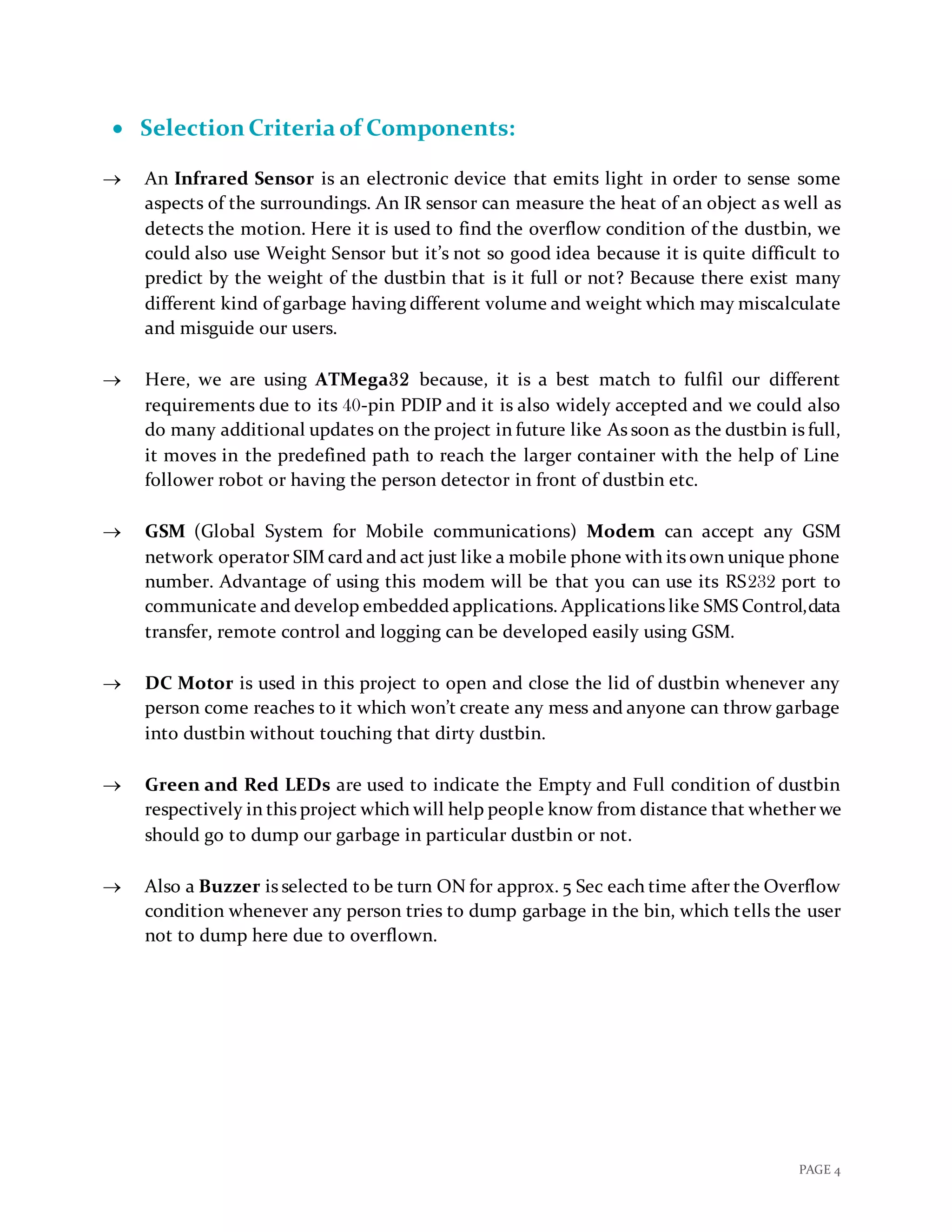 PAGE 4
 Selection Criteria of Components:
 An Infrared Sensor is an electronic device that emits light in order to sense some
aspects of the surroundings. An IR sensor can measure the heat of an object as well as
detects the motion. Here it is used to find the overflow condition of the dustbin, we
could also use Weight Sensor but it’s not so good idea because it is quite difficult to
predict by the weight of the dustbin that is it full or not? Because there exist many
different kind of garbage having different volume and weight which may miscalculate
and misguide our users.
 Here, we are using ATMega32 because, it is a best match to fulfil our different
requirements due to its 40-pin PDIP and it is also widely accepted and we could also
do many additional updates on the project in future like As soon as the dustbin is full,
it moves in the predefined path to reach the larger container with the help of Line
follower robot or having the person detector in front of dustbin etc.
 GSM (Global System for Mobile communications) Modem can accept any GSM
network operator SIM card and act just like a mobile phone with its own unique phone
number. Advantage of using this modem will be that you can use its RS232 port to
communicate and develop embedded applications. Applications like SMS Control,data
transfer, remote control and logging can be developed easily using GSM.
 DC Motor is used in this project to open and close the lid of dustbin whenever any
person come reaches to it which won’t create any mess and anyone can throw garbage
into dustbin without touching that dirty dustbin.
 Green and Red LEDs are used to indicate the Empty and Full condition of dustbin
respectively in this project which will help people know from distance that whether we
should go to dump our garbage in particular dustbin or not.
 Also a Buzzer is selected to be turn ON for approx. 5 Sec each time after the Overflow
condition whenever any person tries to dump garbage in the bin, which tells the user
not to dump here due to overflown.
 