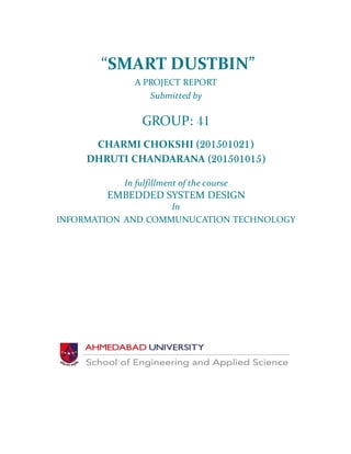 “SMART DUSTBIN”
A PROJECT REPORT
Submitted by
GROUP: 41
CHARMI CHOKSHI (201501021)
DHRUTI CHANDARANA (201501015)
In fulfillment of the course
EMBEDDED SYSTEM DESIGN
In
INFORMATION AND COMMUNUCATION TECHNOLOGY
 