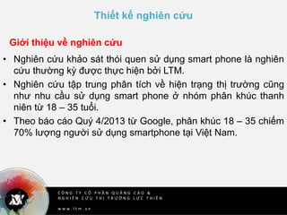C Ô N G T Y C Ổ P H Ầ N Q U Ả N G C Á O &
N G H I Ê N C Ứ U T H Ị T R Ư Ờ N G L Ự C T H I Ê N
w w w . l t m . v n
Thiết kế nghiên cứu
• Nghiên cứu khảo sát thói quen sử dụng smart phone là nghiên
cứu thường kỳ được thực hiện bởi LTM.
• Nghiên cứu tập trung phân tích về hiện trạng thị trường cũng
như nhu cầu sử dụng smart phone ở nhóm phân khúc thanh
niên từ 18 – 35 tuổi.
• Theo báo cáo Quý 4/2013 từ Google, phân khúc 18 – 35 chiếm
70% lượng người sử dụng smartphone tại Việt Nam.
Giới thiệu về nghiên cứu
 