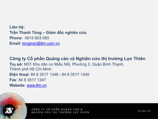 C Ô N G T Y C Ổ P H Ầ N Q U Ả N G C Á O &
N G H I Ê N C Ứ U T H Ị T R Ư Ờ N G L Ự C T H I Ê N
w w w . l t m . v n
S l i d e 1 5
C Ô N G T Y C Ổ P H Ầ N Q U Ả N G C Á O &
N G H I Ê N C Ứ U T H Ị T R Ư Ờ N G L Ự C T H I Ê N
Liên hệ:
Trần Thanh Tòng – Giám đốc nghiên cứu
Phone: 0915 803 093
Email: tongtran@ltm.com.vn
Công ty Cổ phần Quảng cáo và Nghiên cứu thị trường Lực Thiên
Trụ sở: M31 Khu dân cư Miếu Nổi, Phường 3, Quận Bình Thạnh,
Thành phố Hồ Chí Minh
Điện thoại: 84 8 3517 1348 - 84 8 3517 1349
Fax: 84 8 3517 1347
Website: www.ltm.vn
 