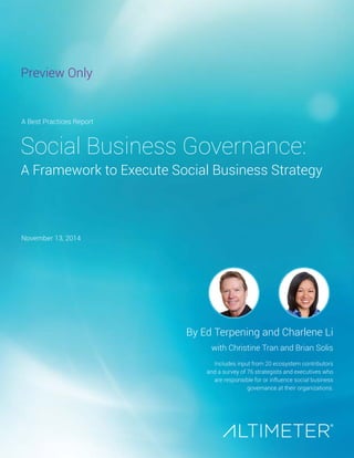Preview Only 
Social Business Governance: 
A Framework to Execute Social Business Strategy 
By Ed Terpening and Charlene Li 
with Christine Tran and Brian Solis 
Includes input from 20 ecosystem contributors 
and a survey of 76 strategists and executives who 
are responsible for or influence social business 
governance at their organizations. 
A Best Practices Report 
November 13, 2014 
 