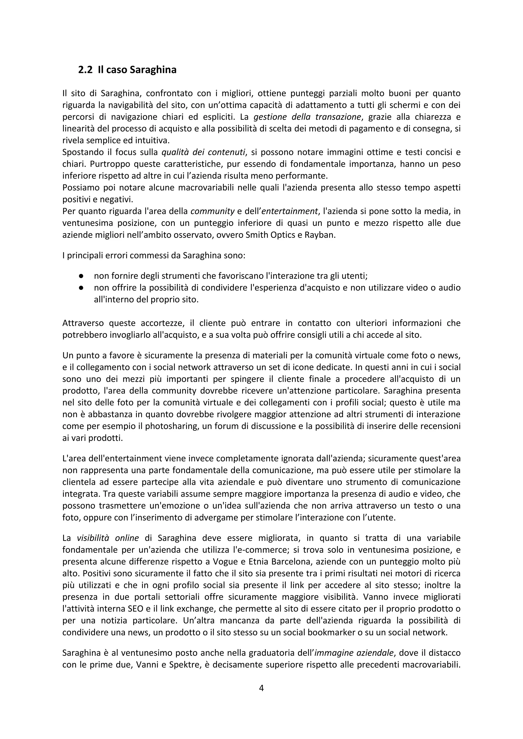 4
2.2 Il caso Saraghina
Il sito di Saraghina, confrontato con i migliori, ottiene punteggi parziali molto buoni per quanto
riguarda la navigabilità del sito, con un’ottima capacità di adattamento a tutti gli schermi e con dei
percorsi di navigazione chiari ed espliciti. La gestione della transazione, grazie alla chiarezza e
linearità del processo di acquisto e alla possibilità di scelta dei metodi di pagamento e di consegna, si
rivela semplice ed intuitiva.
Spostando il focus sulla qualità dei contenuti, si possono notare immagini ottime e testi concisi e
chiari. Purtroppo queste caratteristiche, pur essendo di fondamentale importanza, hanno un peso
inferiore rispetto ad altre in cui l’azienda risulta meno performante.
Possiamo poi notare alcune macrovariabili nelle quali l'azienda presenta allo stesso tempo aspetti
positivi e negativi.
Per quanto riguarda l'area della community e dell’entertainment, l'azienda si pone sotto la media, in
ventunesima posizione, con un punteggio inferiore di quasi un punto e mezzo rispetto alle due
aziende migliori nell’ambito osservato, ovvero Smith Optics e Rayban.
I principali errori commessi da Saraghina sono:
● non fornire degli strumenti che favoriscano l'interazione tra gli utenti;
● non offrire la possibilità di condividere l'esperienza d'acquisto e non utilizzare video o audio
all'interno del proprio sito.
Attraverso queste accortezze, il cliente può entrare in contatto con ulteriori informazioni che
potrebbero invogliarlo all'acquisto, e a sua volta può offrire consigli utili a chi accede al sito.
Un punto a favore è sicuramente la presenza di materiali per la comunità virtuale come foto o news,
e il collegamento con i social network attraverso un set di icone dedicate. In questi anni in cui i social
sono uno dei mezzi più importanti per spingere il cliente finale a procedere all'acquisto di un
prodotto, l'area della community dovrebbe ricevere un'attenzione particolare. Saraghina presenta
nel sito delle foto per la comunità virtuale e dei collegamenti con i profili social; questo è utile ma
non è abbastanza in quanto dovrebbe rivolgere maggior attenzione ad altri strumenti di interazione
come per esempio il photosharing, un forum di discussione e la possibilità di inserire delle recensioni
ai vari prodotti.
L'area dell'entertainment viene invece completamente ignorata dall'azienda; sicuramente quest'area
non rappresenta una parte fondamentale della comunicazione, ma può essere utile per stimolare la
clientela ad essere partecipe alla vita aziendale e può diventare uno strumento di comunicazione
integrata. Tra queste variabili assume sempre maggiore importanza la presenza di audio e video, che
possono trasmettere un'emozione o un'idea sull'azienda che non arriva attraverso un testo o una
foto, oppure con l’inserimento di advergame per stimolare l’interazione con l’utente.
La visibilità online di Saraghina deve essere migliorata, in quanto si tratta di una variabile
fondamentale per un'azienda che utilizza l'e-commerce; si trova solo in ventunesima posizione, e
presenta alcune differenze rispetto a Vogue e Etnia Barcelona, aziende con un punteggio molto più
alto. Positivi sono sicuramente il fatto che il sito sia presente tra i primi risultati nei motori di ricerca
più utilizzati e che in ogni profilo social sia presente il link per accedere al sito stesso; inoltre la
presenza in due portali settoriali offre sicuramente maggiore visibilità. Vanno invece migliorati
l'attività interna SEO e il link exchange, che permette al sito di essere citato per il proprio prodotto o
per una notizia particolare. Un’altra mancanza da parte dell'azienda riguarda la possibilità di
condividere una news, un prodotto o il sito stesso su un social bookmarker o su un social network.
Saraghina è al ventunesimo posto anche nella graduatoria dell’immagine aziendale, dove il distacco
con le prime due, Vanni e Spektre, è decisamente superiore rispetto alle precedenti macrovariabili.
 