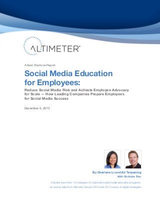A Best Practices Report

Social Media Education
for Employees:

Reduce Social Media Risk and Activate Employee Advocacy
for Scale — How Leading Companies Prepare Employees
for Social Media Success
December 5, 2013

By Charlene Li and Ed Terpening
With Christine Tran

Includes input from 13 managers of corporate social media education programs,
as well as data from Altimeter Group’s 2012 and 2013 survey of digital strategists

 