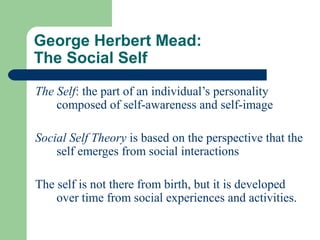 George Herbert Mead:
The Social Self
The Self: the part of an individual’s personality
composed of self-awareness and self-image
Social Self Theory is based on the perspective that the
self emerges from social interactions
The self is not there from birth, but it is developed
over time from social experiences and activities.
 