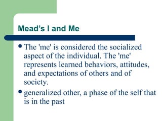 Mead’s I and Me
The 'me' is considered the socialized
aspect of the individual. The 'me'
represents learned behaviors, attitudes,
and expectations of others and of
society.
generalized other, a phase of the self that
is in the past
 