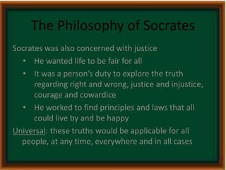 The Philosophy of Socrates 
Socrates was also concerned with justice 
• He wanted life to be fair for all 
• It was a person’s duty to explore the truth 
regarding right and wrong, justice and injustice, 
courage and cowardice 
• He worked to find principles and laws that all 
could live by and be happy 
Universal: these truths would be applicable for all 
people, at any time, everywhere and in all cases 
 