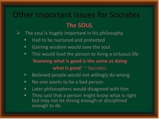 Other Important Issues for Socrates 
The SOUL 
 The soul is hugely important in his philosophy 
 Had to be nurtured and protected 
 Gaining wisdom would save the soul 
 This would lead the person to living a virtuous life 
‘Knowing what is good is the same as doing 
what is good.’ ~ Socrates 
 Believed people would not willingly do wrong 
 No-one wants to be a bad person 
 Later philosophers would disagreed with him 
 They said that a person might know what is right 
but may not be strong enough or disciplined 
enough to do 
 