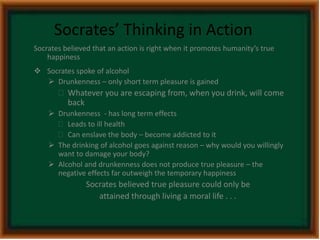 Socrates’ Thinking in Action 
Socrates believed that an action is right when it promotes humanity’s true 
happiness 
 Socrates spoke of alcohol 
 Drunkenness – only short term pleasure is gained 
 Whatever you are escaping from, when you drink, will come 
back 
 Drunkenness - has long term effects 
 Leads to ill health 
 Can enslave the body – become addicted to it 
 The drinking of alcohol goes against reason – why would you willingly 
want to damage your body? 
 Alcohol and drunkenness does not produce true pleasure – the 
negative effects far outweigh the temporary happiness 
Socrates believed true pleasure could only be 
attained through living a moral life . . . 
 