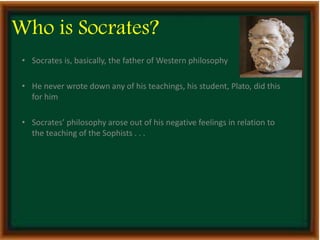 Who is Socrates? 
• Socrates is, basically, the father of Western philosophy 
• He never wrote down any of his teachings, his student, Plato, did this 
for him 
• Socrates’ philosophy arose out of his negative feelings in relation to 
the teaching of the Sophists . . . 
 