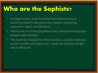 Who are the Sophists? 
• Intelligent men, who travelled from place to place, 
teaching subjects like grammar, rhetoric (debating, 
argument, logic) and literature 
• Athens was an emerging democratic centre and educated 
people were needed 
• The Sophists charged for their services, usually employed 
by the wealthy and powerful – what the Sophists taught 
was in demand 
 