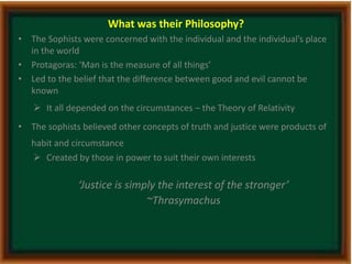 What was their Philosophy? 
• The Sophists were concerned with the individual and the individual’s place 
in the world 
• Protagoras: ‘Man is the measure of all things’ 
• Led to the belief that the difference between good and evil cannot be 
known 
 It all depended on the circumstances – the Theory of Relativity 
• The sophists believed other concepts of truth and justice were products of 
habit and circumstance 
 Created by those in power to suit their own interests 
‘Justice is simply the interest of the stronger’ 
~Thrasymachus 
 