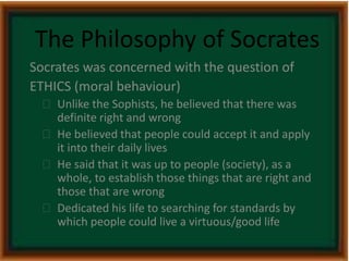 The Philosophy of Socrates 
Socrates was concerned with the question of 
ETHICS (moral behaviour) 
 Unlike the Sophists, he believed that there was 
definite right and wrong 
 He believed that people could accept it and apply 
it into their daily lives 
 He said that it was up to people (society), as a 
whole, to establish those things that are right and 
those that are wrong 
 Dedicated his life to searching for standards by 
which people could live a virtuous/good life 
 