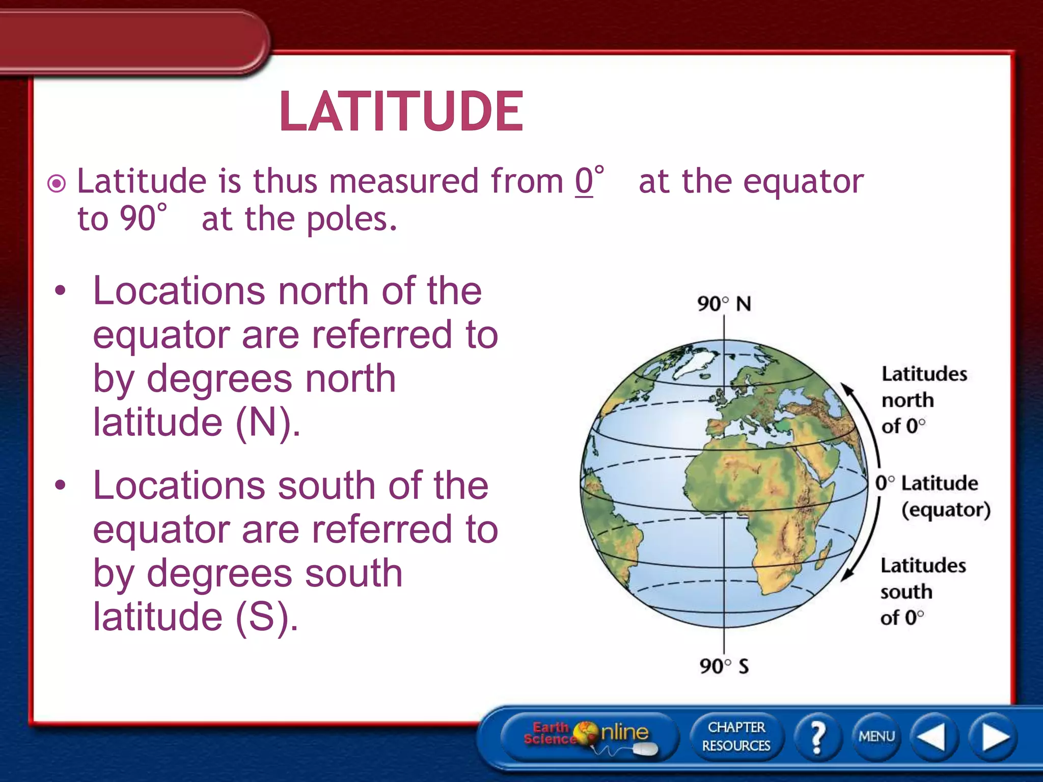  Latitude is thus measured from 0° at the equator
to 90° at the poles.
• Locations north of the
equator are referred to
by degrees north
latitude (N).
• Locations south of the
equator are referred to
by degrees south
latitude (S).
 