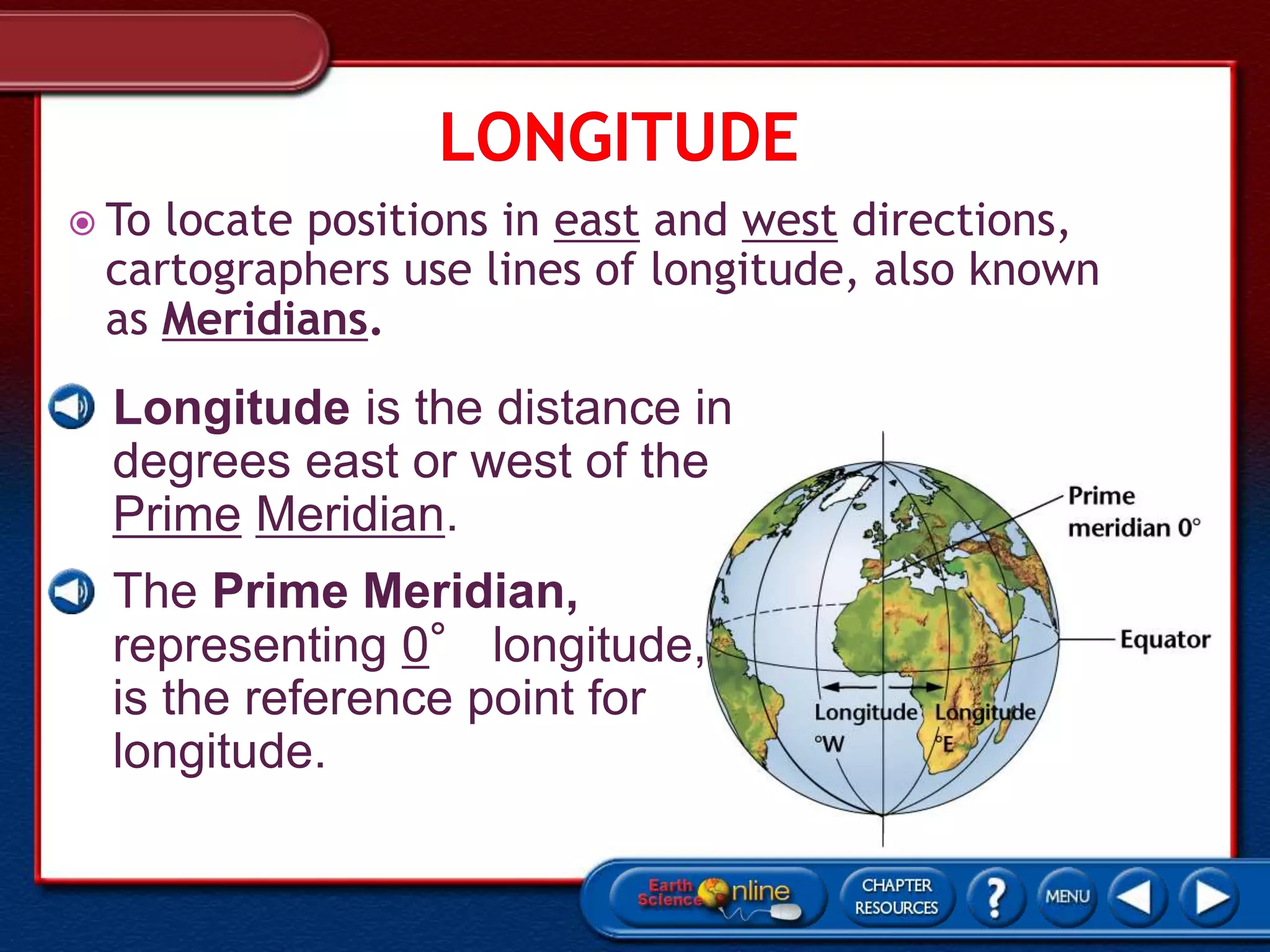  To locate positions in east and west directions,
cartographers use lines of longitude, also known
as Meridians.
• Longitude is the distance in
degrees east or west of the
Prime Meridian.
• The Prime Meridian,
representing 0° longitude,
is the reference point for
longitude.
 