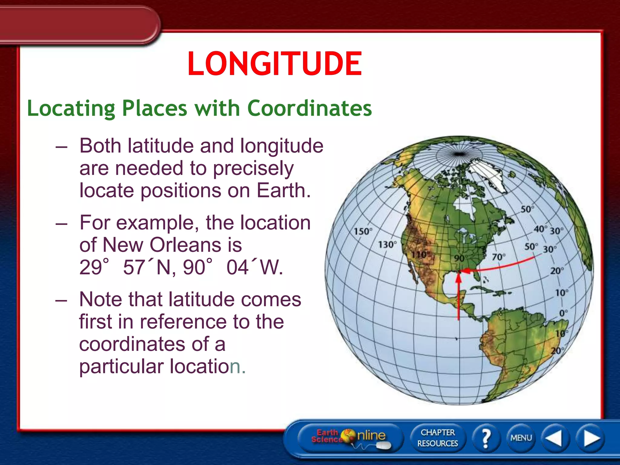 Locating Places with Coordinates
– Both latitude and longitude
are needed to precisely
locate positions on Earth.
– For example, the location
of New Orleans is
29°57´N, 90°04´W.
– Note that latitude comes
first in reference to the
coordinates of a
particular location.
 
