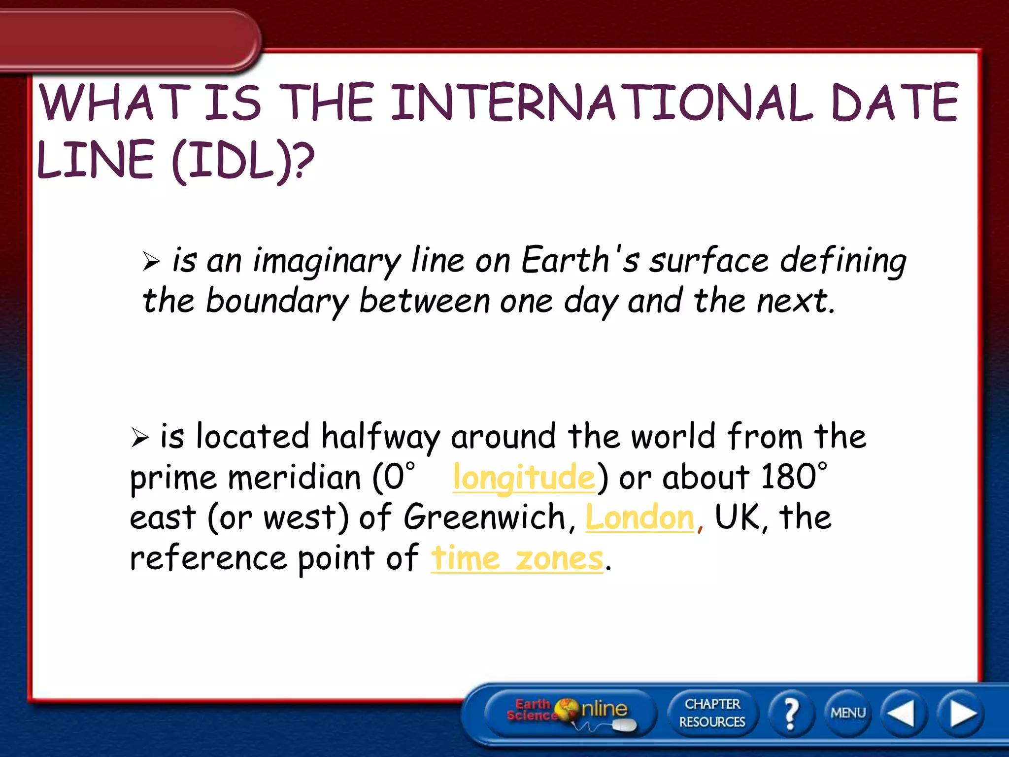  is an imaginary line on Earth's surface defining
the boundary between one day and the next.
 is located halfway around the world from the
prime meridian (0° longitude) or about 180°
east (or west) of Greenwich, London, UK, the
reference point of time zones.
 