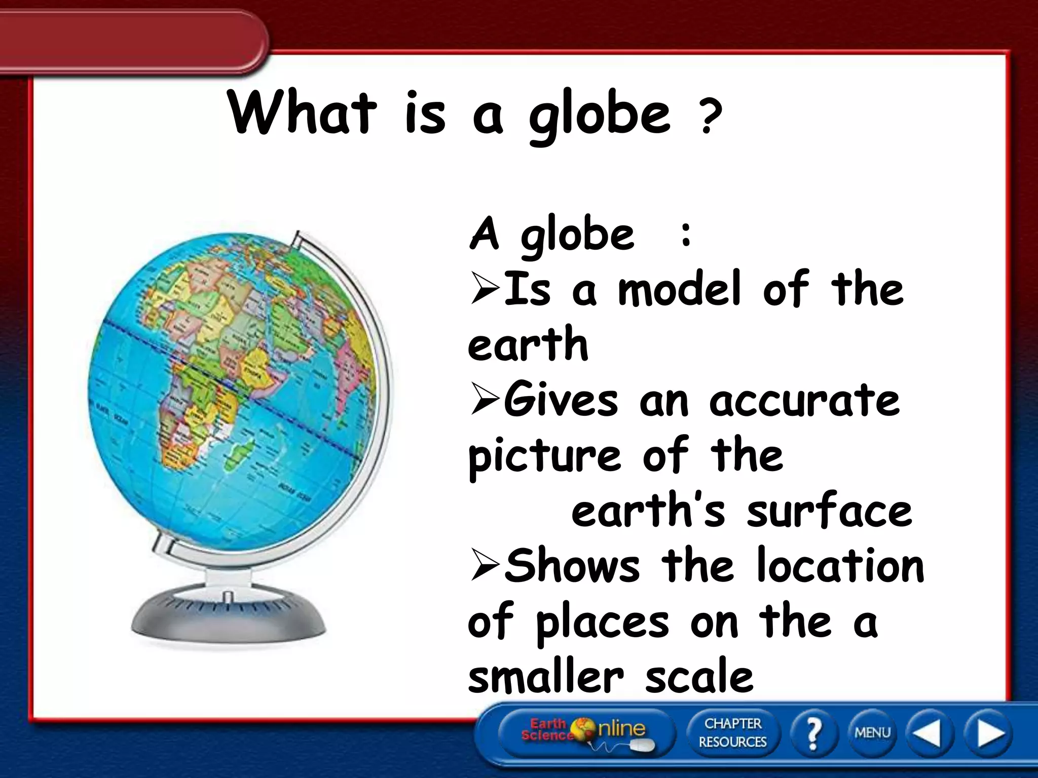 What is a globe ?
A globe :
Is a model of the
earth
Gives an accurate
picture of the
earth’s surface
Shows the location
of places on the a
smaller scale
 