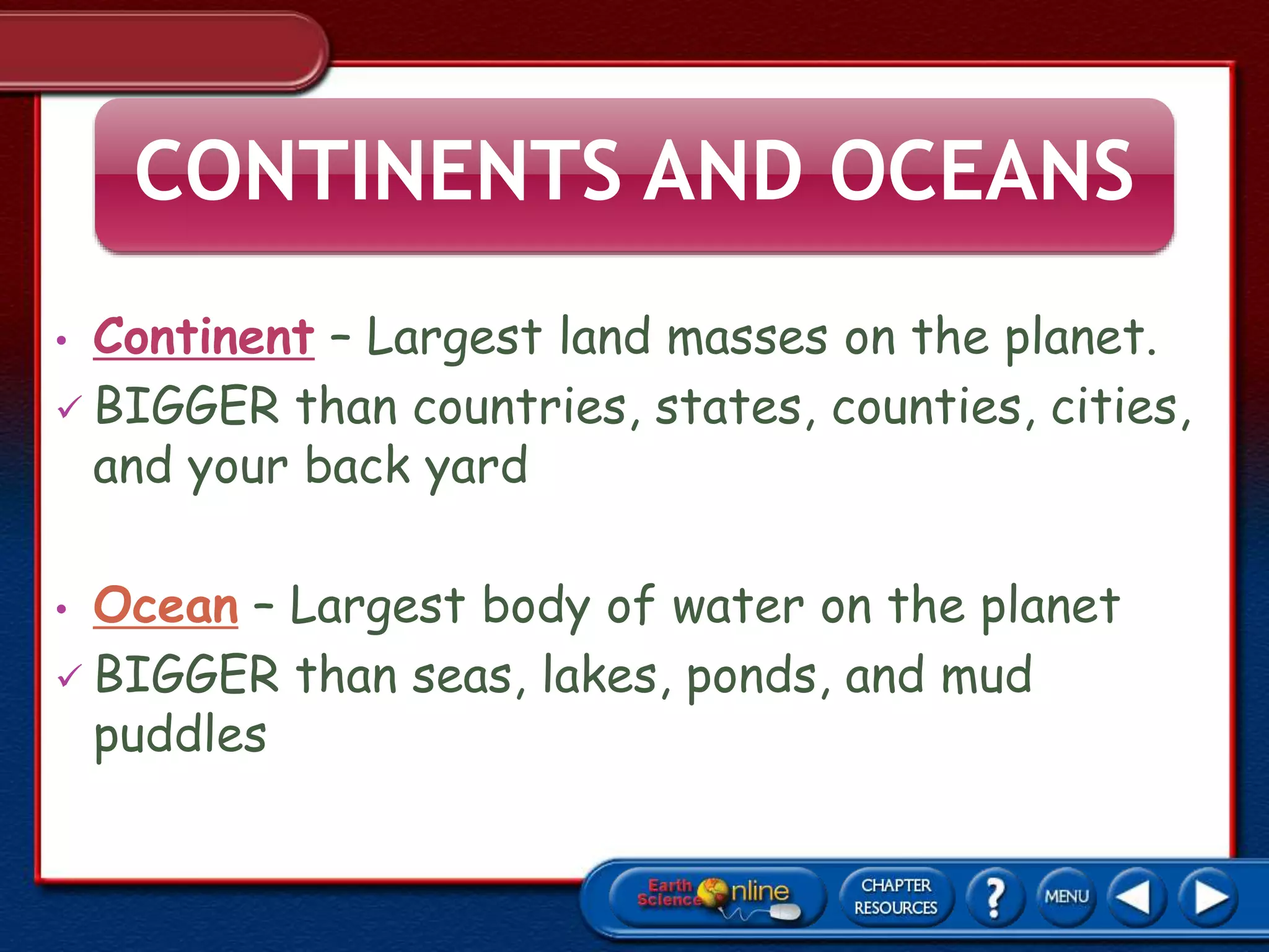 • Continent – Largest land masses on the planet.
 BIGGER than countries, states, counties, cities,
and your back yard
• Ocean – Largest body of water on the planet
 BIGGER than seas, lakes, ponds, and mud
puddles
CONTINENTS AND OCEANS
 
