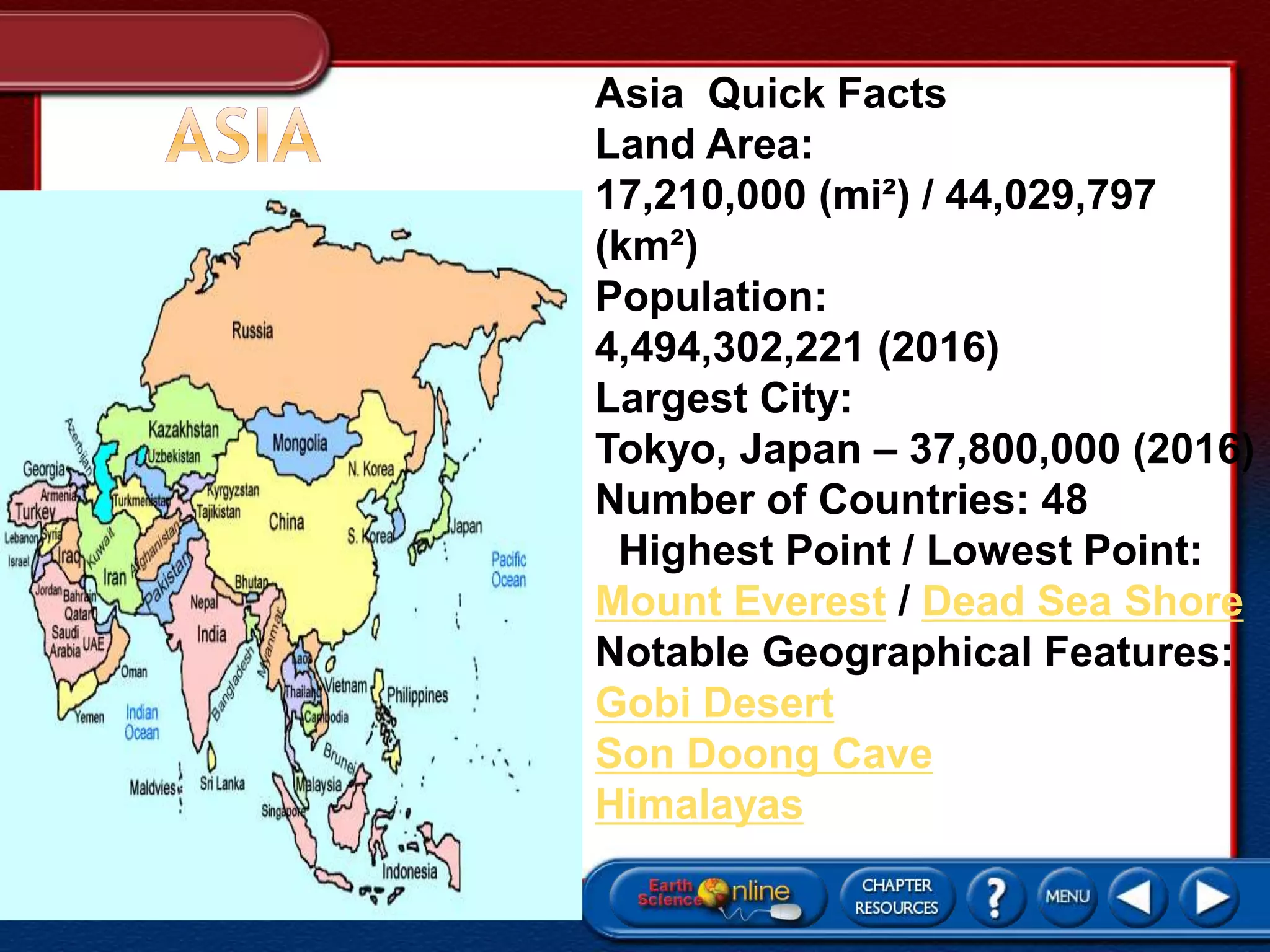 Asia Quick Facts
Land Area:
17,210,000 (mi²) / 44,029,797
(km²)
Population:
4,494,302,221 (2016)
Largest City:
Tokyo, Japan – 37,800,000 (2016)
Number of Countries: 48
Highest Point / Lowest Point:
Mount Everest / Dead Sea Shore
Notable Geographical Features:
Gobi Desert
Son Doong Cave
Himalayas
 