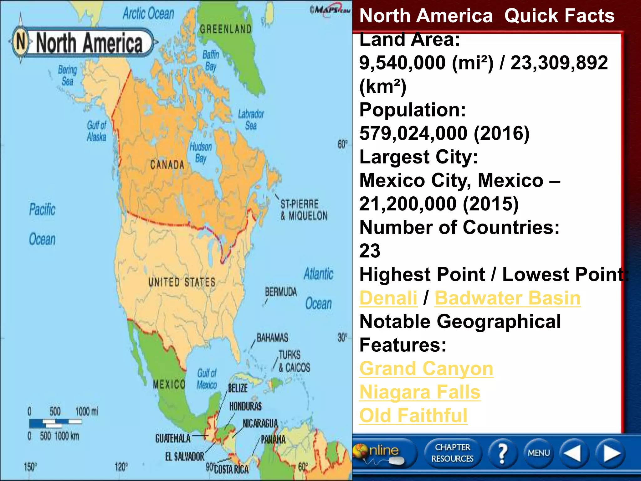 North America Quick Facts
Land Area:
9,540,000 (mi²) / 23,309,892
(km²)
Population:
579,024,000 (2016)
Largest City:
Mexico City, Mexico –
21,200,000 (2015)
Number of Countries:
23
Highest Point / Lowest Point:
Denali / Badwater Basin
Notable Geographical
Features:
Grand Canyon
Niagara Falls
Old Faithful
 