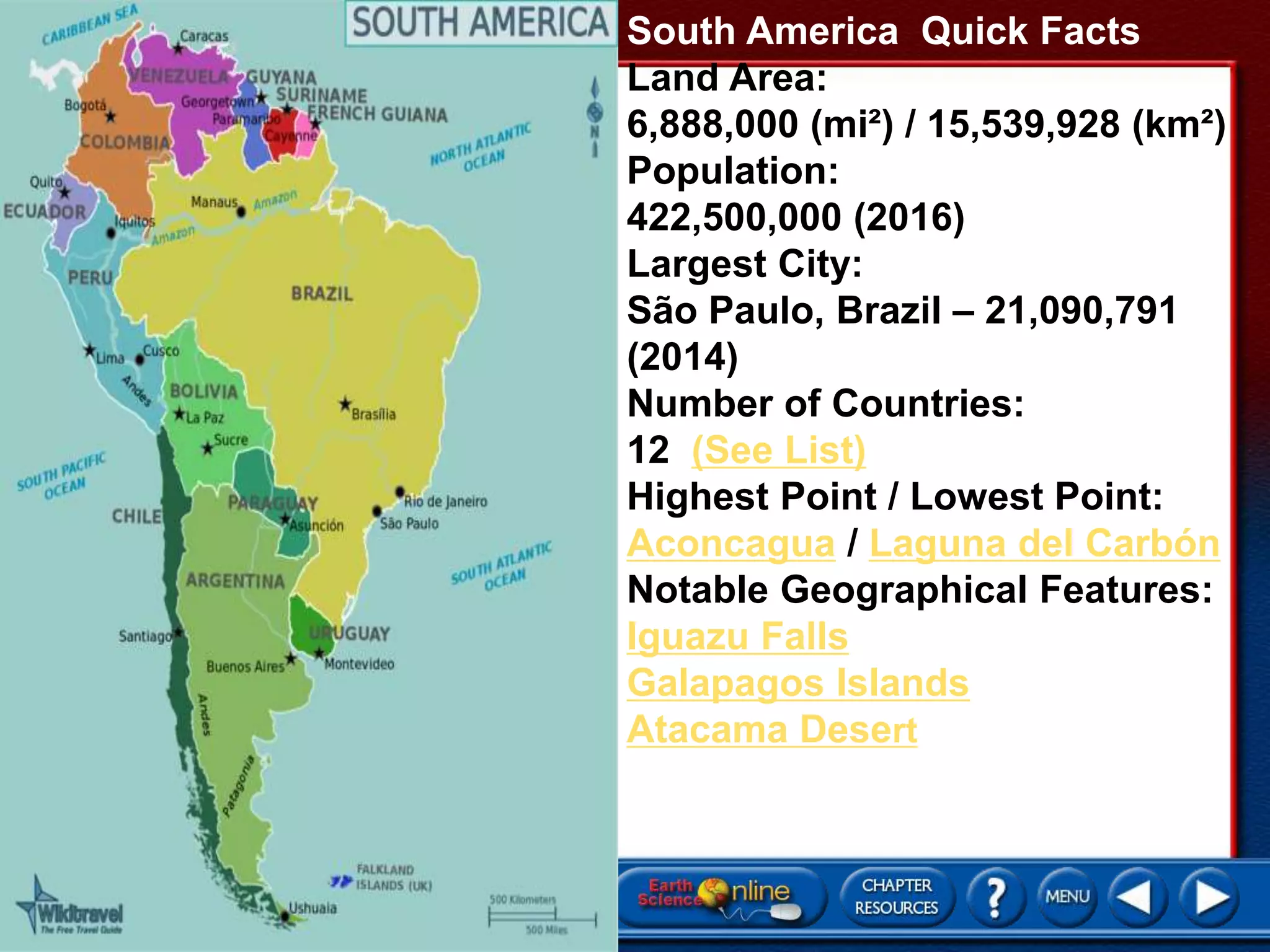 South America Quick Facts
Land Area:
6,888,000 (mi²) / 15,539,928 (km²)
Population:
422,500,000 (2016)
Largest City:
São Paulo, Brazil – 21,090,791
(2014)
Number of Countries:
12 (See List)
Highest Point / Lowest Point:
Aconcagua / Laguna del Carbón
Notable Geographical Features:
Iguazu Falls
Galapagos Islands
Atacama Desert
 