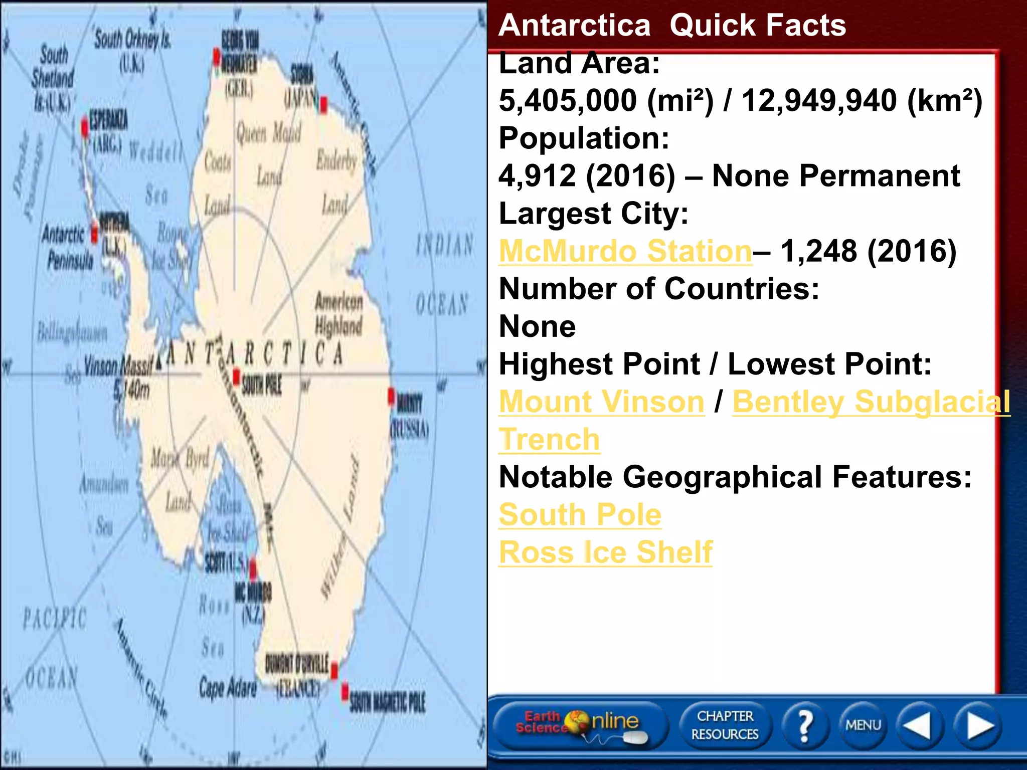 Antarctica Quick Facts
Land Area:
5,405,000 (mi²) / 12,949,940 (km²)
Population:
4,912 (2016) – None Permanent
Largest City:
McMurdo Station– 1,248 (2016)
Number of Countries:
None
Highest Point / Lowest Point:
Mount Vinson / Bentley Subglacial
Trench
Notable Geographical Features:
South Pole
Ross Ice Shelf
 