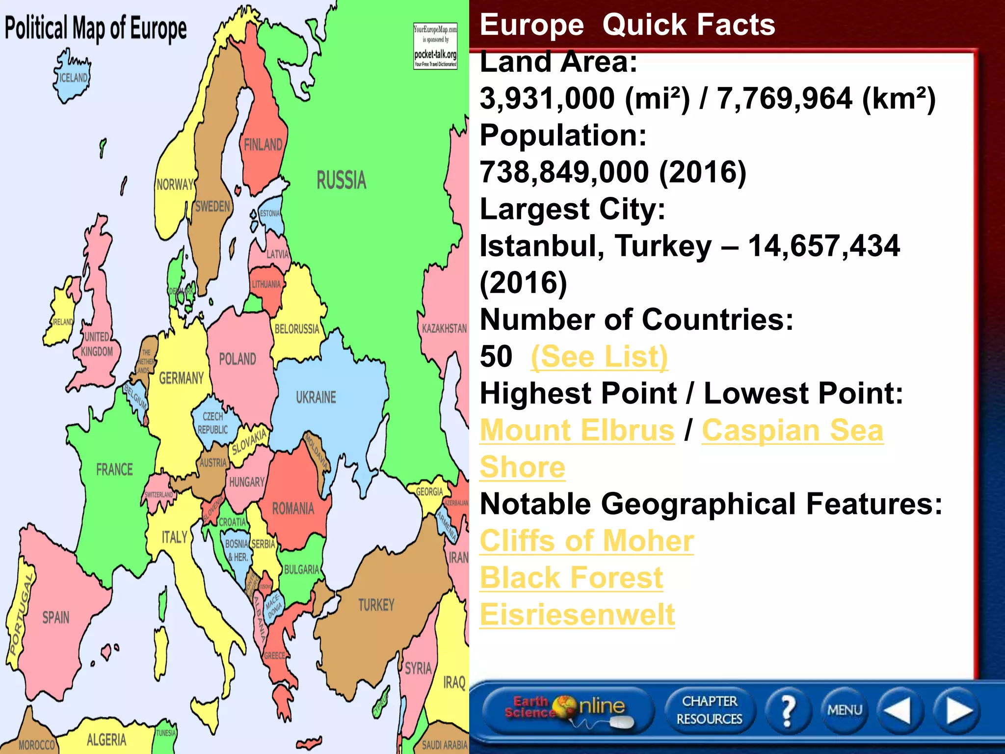 Europe Quick Facts
Land Area:
3,931,000 (mi²) / 7,769,964 (km²)
Population:
738,849,000 (2016)
Largest City:
Istanbul, Turkey – 14,657,434
(2016)
Number of Countries:
50 (See List)
Highest Point / Lowest Point:
Mount Elbrus / Caspian Sea
Shore
Notable Geographical Features:
Cliffs of Moher
Black Forest
Eisriesenwelt
 