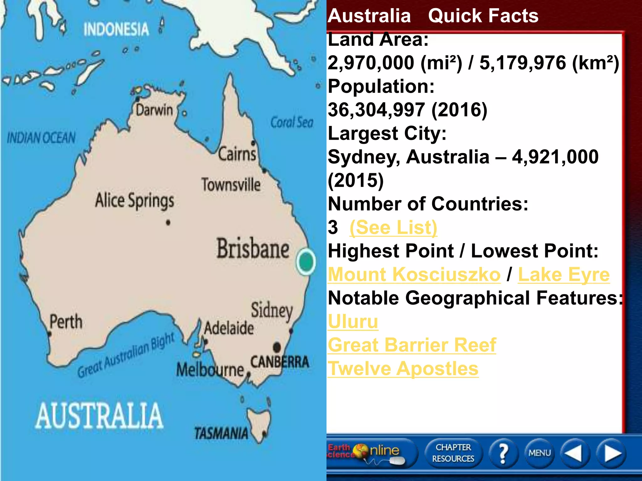 Australia Quick Facts
Land Area:
2,970,000 (mi²) / 5,179,976 (km²)
Population:
36,304,997 (2016)
Largest City:
Sydney, Australia – 4,921,000
(2015)
Number of Countries:
3 (See List)
Highest Point / Lowest Point:
Mount Kosciuszko / Lake Eyre
Notable Geographical Features:
Uluru
Great Barrier Reef
Twelve Apostles
 