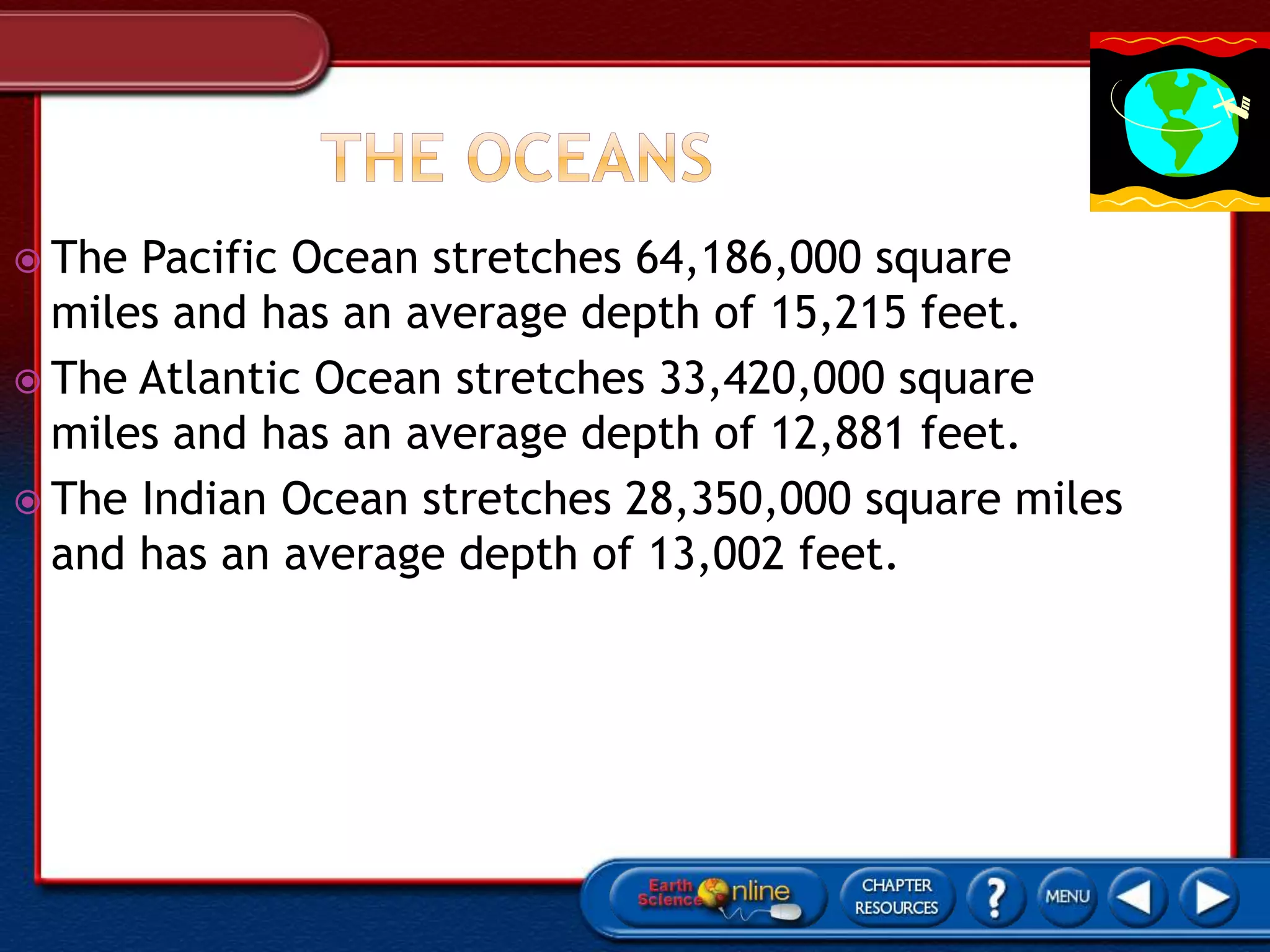  The Pacific Ocean stretches 64,186,000 square
miles and has an average depth of 15,215 feet.
 The Atlantic Ocean stretches 33,420,000 square
miles and has an average depth of 12,881 feet.
 The Indian Ocean stretches 28,350,000 square miles
and has an average depth of 13,002 feet.
 