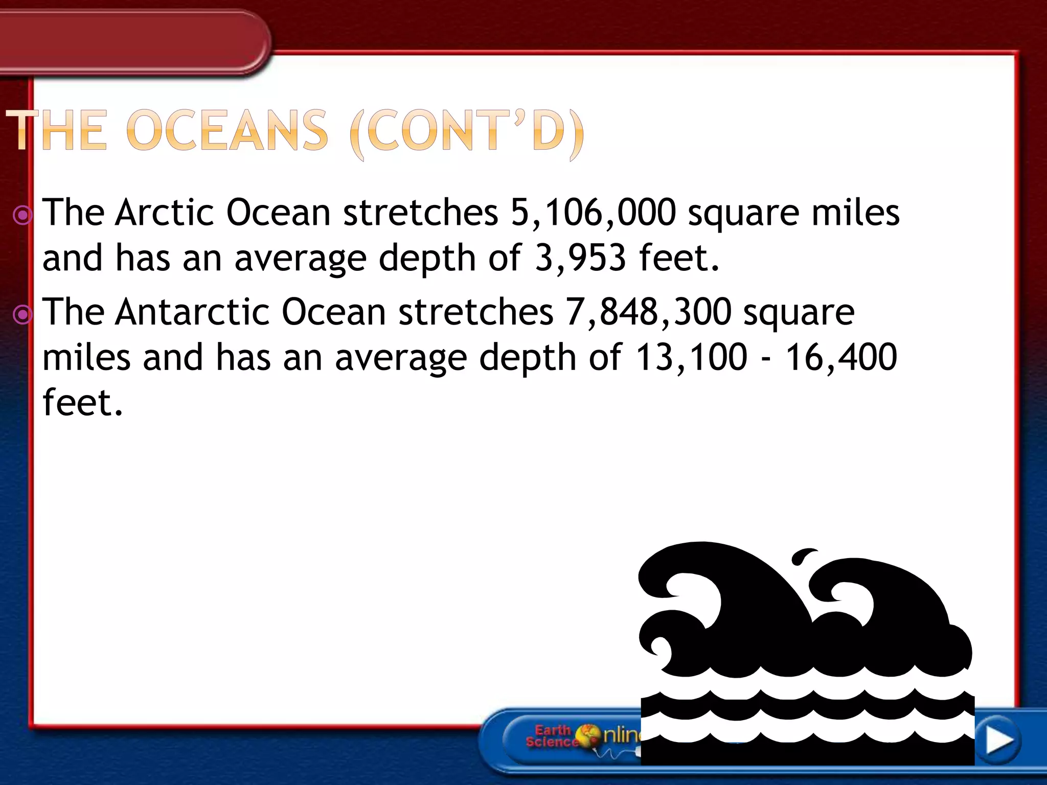  The Arctic Ocean stretches 5,106,000 square miles
and has an average depth of 3,953 feet.
 The Antarctic Ocean stretches 7,848,300 square
miles and has an average depth of 13,100 - 16,400
feet.
 