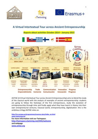 1
A Virtual Intertextual Tour across Ancient Entrepeneurship
Reports about activities October 2014 – January 2015
AVITAE (A Virtual Intertextual Tour across Ancient Entrepreneurship) aims to blend the study
of the classical world with the analysis of examples of ancient entrepreneurship: students
are going to follow the footsteps of the first entrepreneurs, study the evolution of
entrepreneurship through time and finally apply what they have learnt in theory into their
own entrepreneurial ventures; Classical world, entrepreneurship, digitalization: this is the
ambitious trilogy AVITAE relies on.
http://ec.europa.eu/programmes/erasmus-plus/index_en.html
www.etwinning.net
For more information visit our Twinspace:
http://twinspace.etwinning.net/2441/welcome
and webpage
www.avitae.org
 