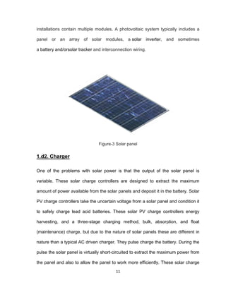 11
installations contain multiple modules. A photovoltaic system typically includes a
panel or an array of solar modules, a solar inverter, and sometimes
a battery and/orsolar tracker and interconnection wiring.
Figure-3 Solar panel
1.d2. Charger
One of the problems with solar power is that the output of the solar panel is
variable. These solar charge controllers are designed to extract the maximum
amount of power available from the solar panels and deposit it in the battery. Solar
PV charge controllers take the uncertain voltage from a solar panel and condition it
to safely charge lead acid batteries. These solar PV charge controllers energy
harvesting, and a three-stage charging method, bulk, absorption, and float
(maintenance) charge, but due to the nature of solar panels these are different in
nature than a typical AC driven charger. They pulse charge the battery. During the
pulse the solar panel is virtually short-circuited to extract the maximum power from
the panel and also to allow the panel to work more efficiently. These solar charge
 