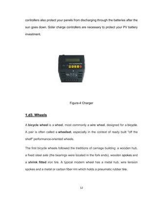12
controllers also protect your panels from discharging through the batteries after the
sun goes down. Solar charge controllers are necessary to protect your PV battery
investment.
Figure-4 Charger
1.d3. Wheels
A bicycle wheel is a wheel, most commonly a wire wheel, designed for a bicycle.
A pair is often called a wheelset, especially in the context of ready built "off the
shelf" performance-oriented wheels.
The first bicycle wheels followed the traditions of carriage building: a wooden hub,
a fixed steel axle (the bearings were located in the fork ends), wooden spokes and
a shrink fitted iron tire. A typical modern wheel has a metal hub, wire tension
spokes and a metal or carbon fiber rim which holds a pneumatic rubber tire.
 