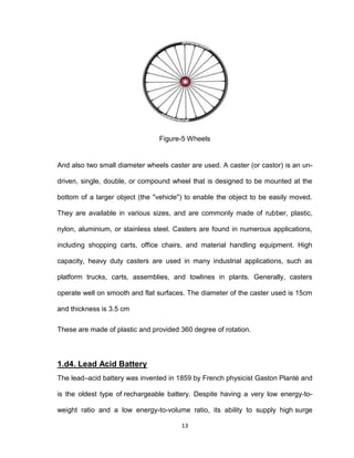 13
Figure-5 Wheels
And also two small diameter wheels caster are used. A caster (or castor) is an un-
driven, single, double, or compound wheel that is designed to be mounted at the
bottom of a larger object (the "vehicle") to enable the object to be easily moved.
They are available in various sizes, and are commonly made of rubber, plastic,
nylon, aluminium, or stainless steel. Casters are found in numerous applications,
including shopping carts, office chairs, and material handling equipment. High
capacity, heavy duty casters are used in many industrial applications, such as
platform trucks, carts, assemblies, and towlines in plants. Generally, casters
operate well on smooth and flat surfaces. The diameter of the caster used is 15cm
and thickness is 3.5 cm
These are made of plastic and provided 360 degree of rotation.
1.d4. Lead Acid Battery
The lead–acid battery was invented in 1859 by French physicist Gaston Planté and
is the oldest type of rechargeable battery. Despite having a very low energy-to-
weight ratio and a low energy-to-volume ratio, its ability to supply high surge
 