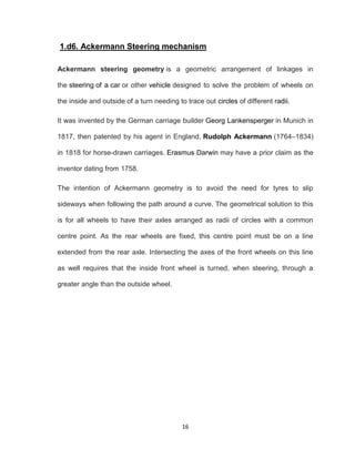 16
1.d6. Ackermann Steering mechanism
Ackermann steering geometry is a geometric arrangement of linkages in
the steering of a car or other vehicle designed to solve the problem of wheels on
the inside and outside of a turn needing to trace out circles of different radii.
It was invented by the German carriage builder Georg Lankensperger in Munich in
1817, then patented by his agent in England, Rudolph Ackermann (1764–1834)
in 1818 for horse-drawn carriages. Erasmus Darwin may have a prior claim as the
inventor dating from 1758.
The intention of Ackermann geometry is to avoid the need for tyres to slip
sideways when following the path around a curve. The geometrical solution to this
is for all wheels to have their axles arranged as radii of circles with a common
centre point. As the rear wheels are fixed, this centre point must be on a line
extended from the rear axle. Intersecting the axes of the front wheels on this line
as well requires that the inside front wheel is turned, when steering, through a
greater angle than the outside wheel.
 