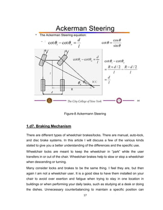 17
Figure-8 Ackermann Steering
1.d7. Braking Mechanism
There are different types of wheelchair brakes/locks. There are manual, auto-lock,
and disc brake systems. In this article I will discuss a few of the various kinds
stated to give you a better understanding of the differences and the specific use.
Wheelchair locks are meant to keep the wheelchair in “park” while the user
transfers in or out of the chair. Wheelchair brakes help to slow or stop a wheelchair
when descending or turning.
Many consider locks and brakes to be the same thing. I feel they are, but then
again I am not a wheelchair user. It is a good idea to have them installed on your
chair to avoid over exertion and fatigue when trying to stay in one location in
buildings or when performing your daily tasks, such as studying at a desk or doing
the dishes. Unnecessary counterbalancing to maintain a specific position can
 