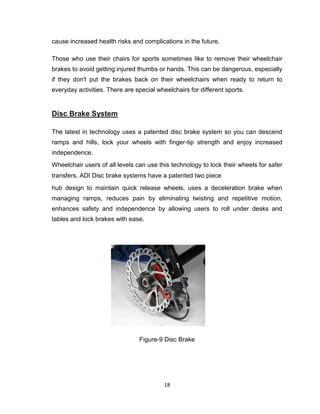 18
cause increased health risks and complications in the future.
Those who use their chairs for sports sometimes like to remove their wheelchair
brakes to avoid getting injured thumbs or hands. This can be dangerous, especially
if they don't put the brakes back on their wheelchairs when ready to return to
everyday activities. There are special wheelchairs for different sports.
Disc Brake System
The latest in technology uses a patented disc brake system so you can descend
ramps and hills, lock your wheels with finger-tip strength and enjoy increased
independence.
Wheelchair users of all levels can use this technology to lock their wheels for safer
transfers. ADI Disc brake systems have a patented two piece
hub design to maintain quick release wheels, uses a deceleration brake when
managing ramps, reduces pain by eliminating twisting and repetitive motion,
enhances safety and independence by allowing users to roll under desks and
tables and lock brakes with ease.
Figure-9 Disc Brake
 