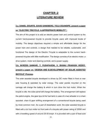 19
CHAPTER -2
LITERATURE REVIEW
2.a. DANIEL DOURTE, DAVID SANDBERG, TOLU OGUNDIPE, present a paper
on “ELECTRIC TRICYCLE: A.APPROPRIATE MOBILITY”:
The aim of this project is to add an electric power train and control system to the
current hand-powered tricycle to provide tricycle users with improved levels of
mobility. The design objectives required a simple and affordable design for the
power train and controls, a design that needed to be reliable, sustainable, and
functional The design of the Electric Tricycle is adaptable to the current hand-
powered tricycles with little modification. The design consists of an electric motor, a
drive system, motor and steering controls, and a power supply.
2.b. M.REDDI SANKAR, T. PUSHPAVENI, V. BHANU PRAKASH REDDY,
present a paper on “DESIGN AND B.DEVELOPMENT OF SOLAR ASSISTED
BICYCLE” Process.
The solar assisted bicycle developed is driven by DC motor fitted in front or rear
axle housing & operated by solar energy. The solar panels mounted on the
carriage will charge the battery & which in turn drive the hub motor. When the
bicycle is idle, the solar panel will charge the battery. This arrangement will replace
the petrol engine, the gear box & the fuel tank in case of a two wheeler or a chain
sprocket, chain & gear shifting arrangement of a conventional bicycle being used
by most common man. As a part of dissertation work, the solar assisted bicycle is
fitted with a dc hub motor on front axle of a bicycle with power rating of 250W and
with a travelling speed of around 25-30 kmph. It is provided with a pair of lead acid
 