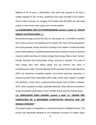 20
batteries of 35 Ah each, a photovoltaic solar panel with capacity of 20 watt, a
voltage regulator of 24v 10 Amp, accelerator and motor controller of 24v 25Amp.
There is also a provision for charging of the battery with 220-240V, AC wall outlet
supply, in case of poor solar supply due to cloudy weather.
2.c.N.SASIKUMAR, DR.P.JAYASUBRAMANIAM, present a paper on “SOLAR
ENERGY SYSTEM IN INDIA”. C.
Conventional energy sources like coal, oil, natural gas, etc., are limited in quantity,
and if these continue to be depleted at the present rate, these will be exhausted in
the coming decades. Energy demand is resulting in the creation of fossil fuel based
power plants leading to substantial greenhouse gas emissions having an adverse
impact on global warming and climate change Solar energy offers a clean, climate-
friendly, abundant and inexhaustible energy resource to mankind. The costs of
solar energy have been falling rapidly and are entering new areas of
competitiveness. Solar Thermal Electricity (STE) and Solar Photo Voltaic Electricity
(SPV) are becoming competitive against conventional electricity generation in
tropical countries Solar photovoltaic (SPV) cells convert solar radiation (sunlight)
into electricity. A solar cell is a semiconducting device made of Silicon materials,
which, when exposed to sunlight, generates electricity. Solar cells are connected in
series and parallel combinations to form modules that provide the required power.
2.d. ABDULKADIR BABA HASSAN, present a paper on “DESIGN AND
FABRICATION OF A MOTORIZED D.PROTOTYPE TRICYCLE FOR THE
DISABLE PERSONS”:
This project design is embodied on a motorized tricycle for disabled Persons. The
tricycle was specifically designed to suit wheelchair occupants of healthy Upper
 