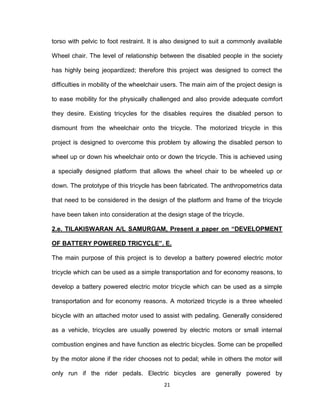 21
torso with pelvic to foot restraint. It is also designed to suit a commonly available
Wheel chair. The level of relationship between the disabled people in the society
has highly being jeopardized; therefore this project was designed to correct the
difficulties in mobility of the wheelchair users. The main aim of the project design is
to ease mobility for the physically challenged and also provide adequate comfort
they desire. Existing tricycles for the disables requires the disabled person to
dismount from the wheelchair onto the tricycle. The motorized tricycle in this
project is designed to overcome this problem by allowing the disabled person to
wheel up or down his wheelchair onto or down the tricycle. This is achieved using
a specially designed platform that allows the wheel chair to be wheeled up or
down. The prototype of this tricycle has been fabricated. The anthropometrics data
that need to be considered in the design of the platform and frame of the tricycle
have been taken into consideration at the design stage of the tricycle.
2.e. TILAKISWARAN A/L SAMURGAM, Present a paper on “DEVELOPMENT
OF BATTERY POWERED TRICYCLE”. E.
The main purpose of this project is to develop a battery powered electric motor
tricycle which can be used as a simple transportation and for economy reasons, to
develop a battery powered electric motor tricycle which can be used as a simple
transportation and for economy reasons. A motorized tricycle is a three wheeled
bicycle with an attached motor used to assist with pedaling. Generally considered
as a vehicle, tricycles are usually powered by electric motors or small internal
combustion engines and have function as electric bicycles. Some can be propelled
by the motor alone if the rider chooses not to pedal; while in others the motor will
only run if the rider pedals. Electric bicycles are generally powered by
 
