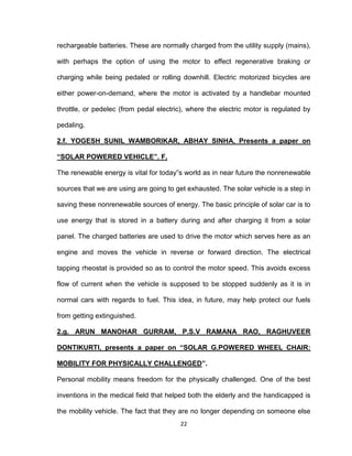 22
rechargeable batteries. These are normally charged from the utility supply (mains),
with perhaps the option of using the motor to effect regenerative braking or
charging while being pedaled or rolling downhill. Electric motorized bicycles are
either power-on-demand, where the motor is activated by a handlebar mounted
throttle, or pedelec (from pedal electric), where the electric motor is regulated by
pedaling.
2.f. YOGESH SUNIL WAMBORIKAR, ABHAY SINHA, Presents a paper on
“SOLAR POWERED VEHICLE”. F.
The renewable energy is vital for today‟s world as in near future the nonrenewable
sources that we are using are going to get exhausted. The solar vehicle is a step in
saving these nonrenewable sources of energy. The basic principle of solar car is to
use energy that is stored in a battery during and after charging it from a solar
panel. The charged batteries are used to drive the motor which serves here as an
engine and moves the vehicle in reverse or forward direction. The electrical
tapping rheostat is provided so as to control the motor speed. This avoids excess
flow of current when the vehicle is supposed to be stopped suddenly as it is in
normal cars with regards to fuel. This idea, in future, may help protect our fuels
from getting extinguished.
2.g. ARUN MANOHAR GURRAM, P.S.V RAMANA RAO, RAGHUVEER
DONTIKURTI, presents a paper on “SOLAR G.POWERED WHEEL CHAIR:
MOBILITY FOR PHYSICALLY CHALLENGED”.
Personal mobility means freedom for the physically challenged. One of the best
inventions in the medical field that helped both the elderly and the handicapped is
the mobility vehicle. The fact that they are no longer depending on someone else
 