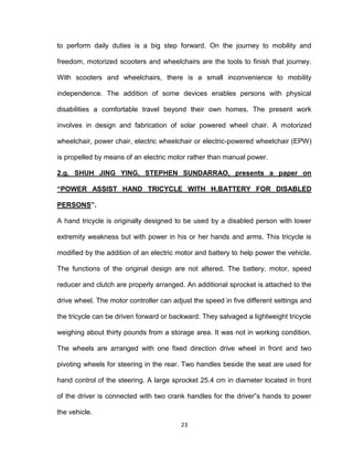 23
to perform daily duties is a big step forward. On the journey to mobility and
freedom, motorized scooters and wheelchairs are the tools to finish that journey.
With scooters and wheelchairs, there is a small inconvenience to mobility
independence. The addition of some devices enables persons with physical
disabilities a comfortable travel beyond their own homes. The present work
involves in design and fabrication of solar powered wheel chair. A motorized
wheelchair, power chair, electric wheelchair or electric-powered wheelchair (EPW)
is propelled by means of an electric motor rather than manual power.
2.g. SHUH JING YING, STEPHEN SUNDARRAO, presents a paper on
“POWER ASSIST HAND TRICYCLE WITH H.BATTERY FOR DISABLED
PERSONS”.
A hand tricycle is originally designed to be used by a disabled person with lower
extremity weakness but with power in his or her hands and arms. This tricycle is
modified by the addition of an electric motor and battery to help power the vehicle.
The functions of the original design are not altered. The battery, motor, speed
reducer and clutch are properly arranged. An additional sprocket is attached to the
drive wheel. The motor controller can adjust the speed in five different settings and
the tricycle can be driven forward or backward. They salvaged a lightweight tricycle
weighing about thirty pounds from a storage area. It was not in working condition.
The wheels are arranged with one fixed direction drive wheel in front and two
pivoting wheels for steering in the rear. Two handles beside the seat are used for
hand control of the steering. A large sprocket 25.4 cm in diameter located in front
of the driver is connected with two crank handles for the driver‟s hands to power
the vehicle.
 