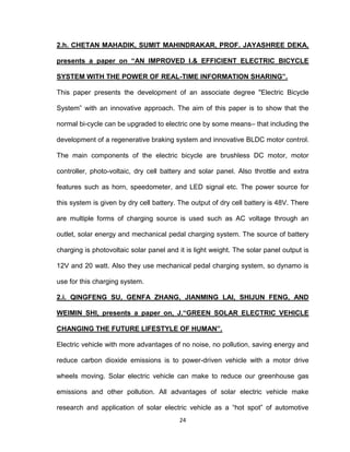 24
2.h. CHETAN MAHADIK, SUMIT MAHINDRAKAR, PROF. JAYASHREE DEKA,
presents a paper on “AN IMPROVED I.& EFFICIENT ELECTRIC BICYCLE
SYSTEM WITH THE POWER OF REAL-TIME INFORMATION SHARING”.
This paper presents the development of an associate degree "Electric Bicycle
System‟ with an innovative approach. The aim of this paper is to show that the
normal bi-cycle can be upgraded to electric one by some means– that including the
development of a regenerative braking system and innovative BLDC motor control.
The main components of the electric bicycle are brushless DC motor, motor
controller, photo-voltaic, dry cell battery and solar panel. Also throttle and extra
features such as horn, speedometer, and LED signal etc. The power source for
this system is given by dry cell battery. The output of dry cell battery is 48V. There
are multiple forms of charging source is used such as AC voltage through an
outlet, solar energy and mechanical pedal charging system. The source of battery
charging is photovoltaic solar panel and it is light weight. The solar panel output is
12V and 20 watt. Also they use mechanical pedal charging system, so dynamo is
use for this charging system.
2.i. QINGFENG SU, GENFA ZHANG, JIANMING LAI, SHIJUN FENG, AND
WEIMIN SHI, presents a paper on, J.“GREEN SOLAR ELECTRIC VEHICLE
CHANGING THE FUTURE LIFESTYLE OF HUMAN”.
Electric vehicle with more advantages of no noise, no pollution, saving energy and
reduce carbon dioxide emissions is to power-driven vehicle with a motor drive
wheels moving. Solar electric vehicle can make to reduce our greenhouse gas
emissions and other pollution. All advantages of solar electric vehicle make
research and application of solar electric vehicle as a “hot spot” of automotive
 
